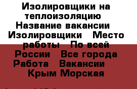 Изолировщики на теплоизоляцию › Название вакансии ­ Изолировщики › Место работы ­ По всей России - Все города Работа » Вакансии   . Крым,Морская